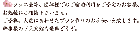 クラス会等、団体様でのご宿泊利用をご予定のお客様、お気軽にご相談下さいませ。ご予算、人数にあわせたプラン作りのお手伝いを致します。幹事様の下見来館も是非どうぞ。